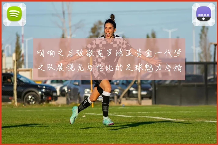 哨响之后致敬克罗地亚黄金一代梦之队展现无与伦比的足球魅力与精神