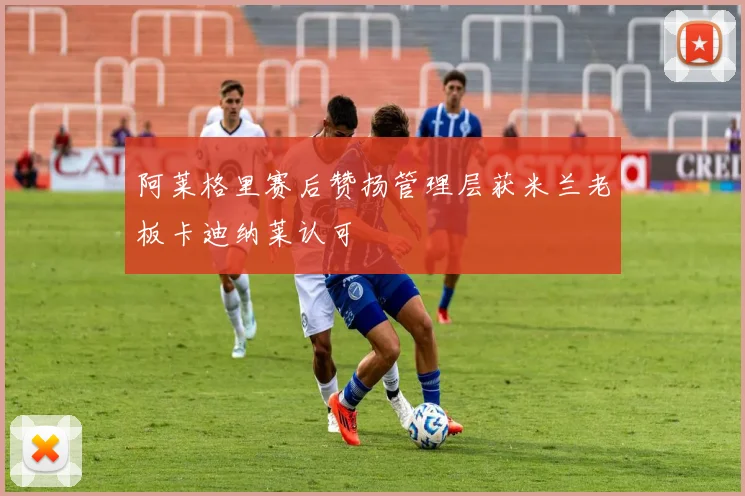 阿莱格里赛后赞扬管理层获米兰老板卡迪纳莱认可