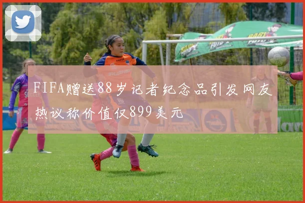 FIFA赠送88岁记者纪念品引发网友热议称价值仅899美元