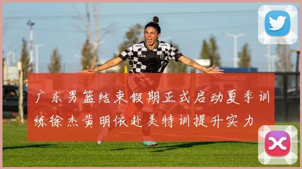 广东男篮结束假期正式启动夏季训练徐杰黄明依赴美特训提升实力