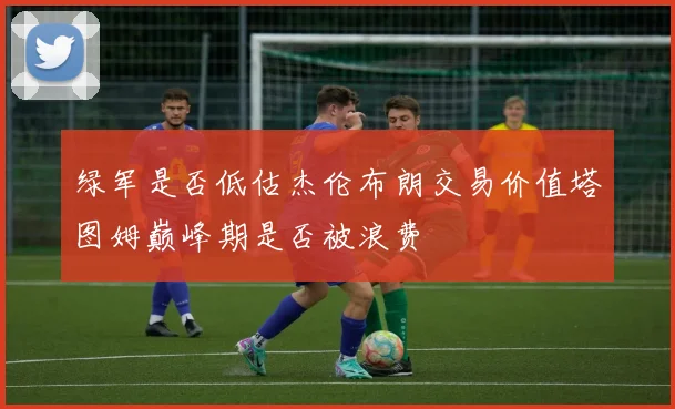 绿军是否低估杰伦布朗交易价值塔图姆巅峰期是否被浪费