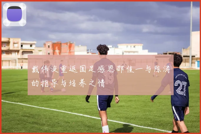 戴伟浚重返国足感恩邵佳一与陈涛的指导与培养之情
