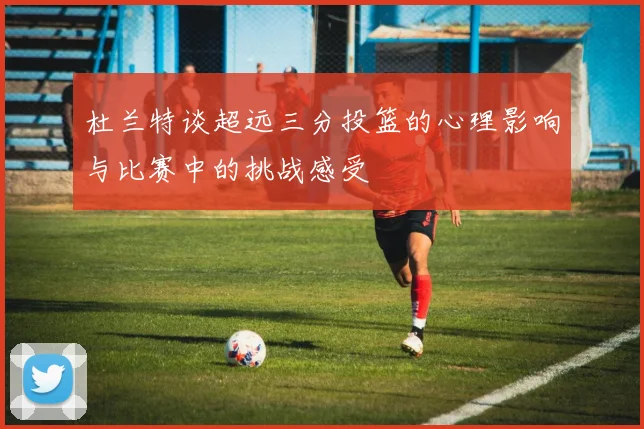 杜兰特谈超远三分投篮的心理影响与比赛中的挑战感受