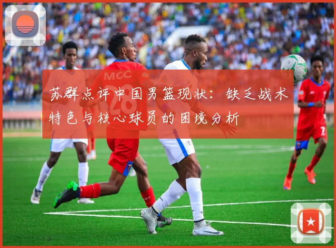 苏群点评中国男篮现状：缺乏战术特色与核心球员的困境分析