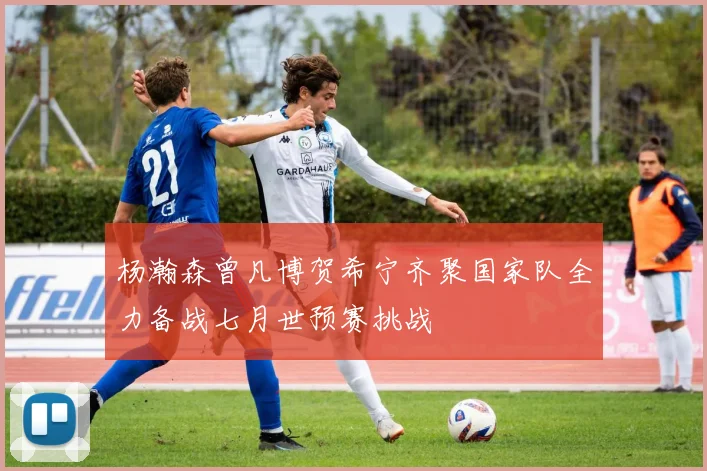 杨瀚森曾凡博贺希宁齐聚国家队全力备战七月世预赛挑战
