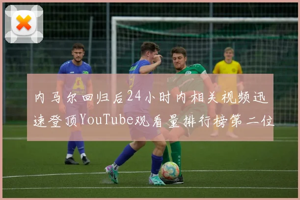 内马尔回归后24小时内相关视频迅速登顶YouTube观看量排行榜第二位