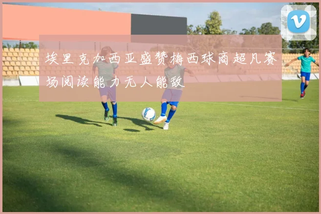 埃里克加西亚盛赞梅西球商超凡赛场阅读能力无人能敌