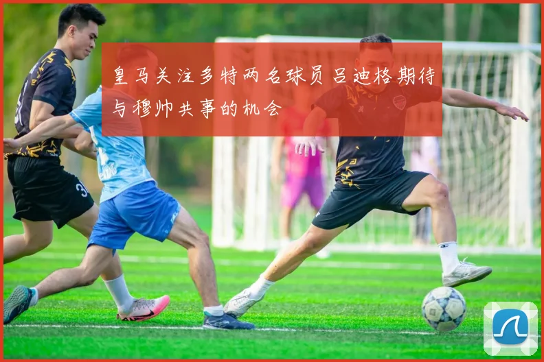 皇马关注多特两名球员吕迪格期待与穆帅共事的机会