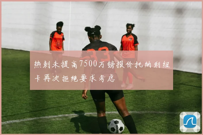 热刺未提高7500万镑报价托纳利纽卡再次拒绝要求考虑