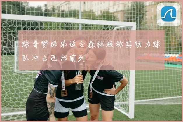 球哥赞弟弟适合森林狼称其助力球队冲击西部前列